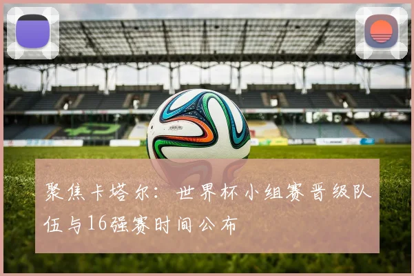聚焦卡塔尔：世界杯小组赛晋级队伍与16强赛时间公布