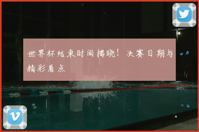 世界杯结束时间揭晓！决赛日期与精彩看点