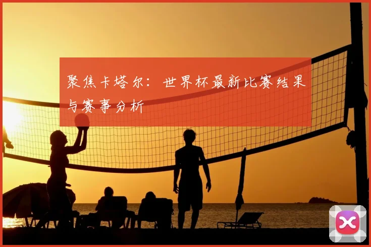 聚焦卡塔尔：世界杯最新比赛结果与赛事分析