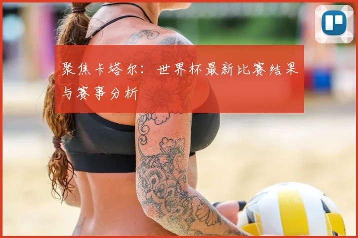 聚焦卡塔尔：世界杯最新比赛结果与赛事分析