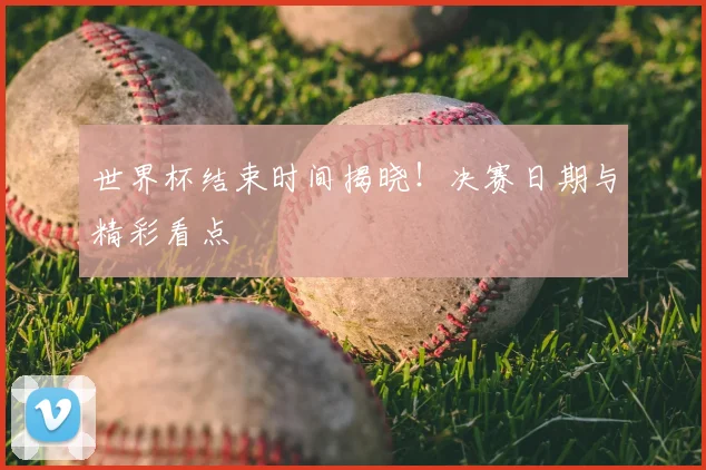世界杯结束时间揭晓！决赛日期与精彩看点