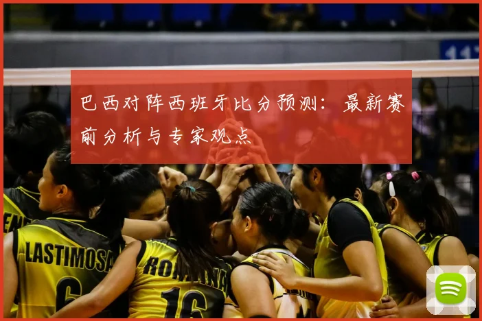 巴西对阵西班牙比分预测：最新赛前分析与专家观点