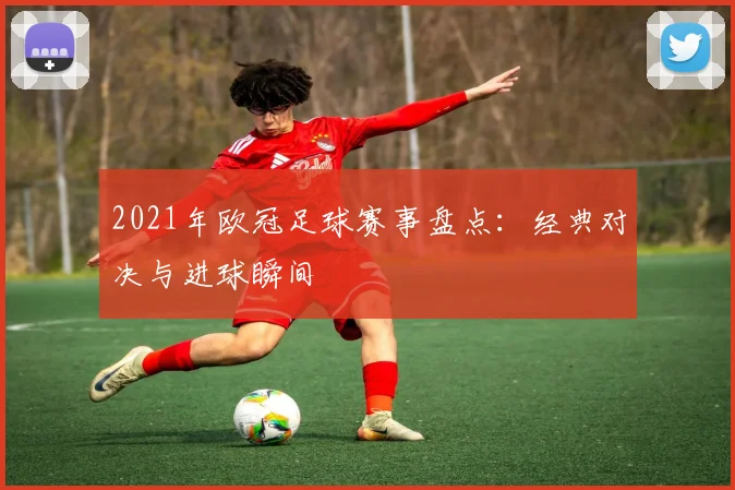 2021年欧冠足球赛事盘点:经典对决与进球瞬间