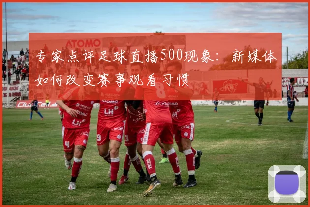 专家点评足球直播500现象：新媒体如何改变赛事观看习惯