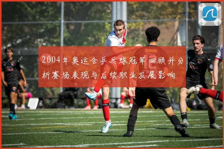 2004年奥运会乒乓球冠军回顾并分析赛场表现与后续职业发展影响
