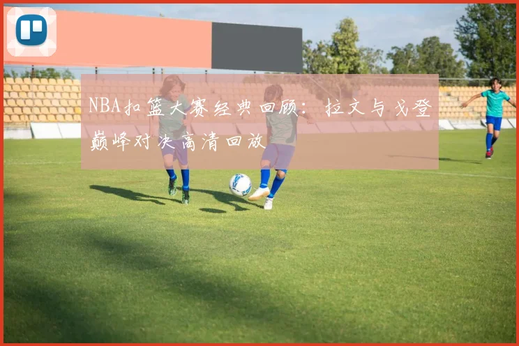 NBA扣篮大赛经典回顾:拉文与戈登巅峰对决高清回放