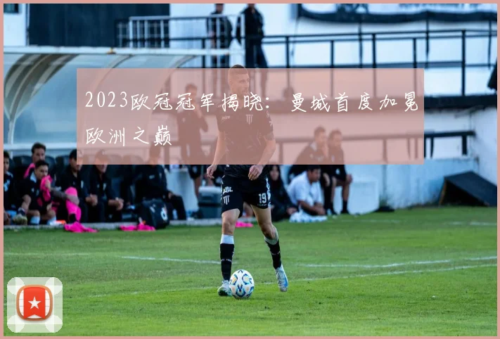 2023欧冠冠军揭晓：曼城首度加冕欧洲之巅