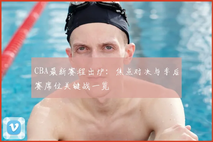 CBA最新赛程出炉：焦点对决与季后赛席位关键战一览