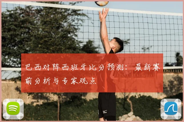 巴西对阵西班牙比分预测：最新赛前分析与专家观点