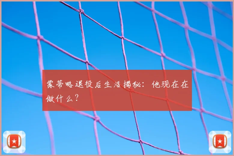 蒙蒂略退役后生活揭秘：他现在在做什么？